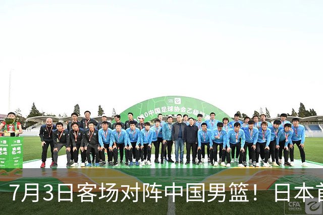 7月3日客场对阵中国男篮！日本首次集结动态曝光 大量新面孔引关注